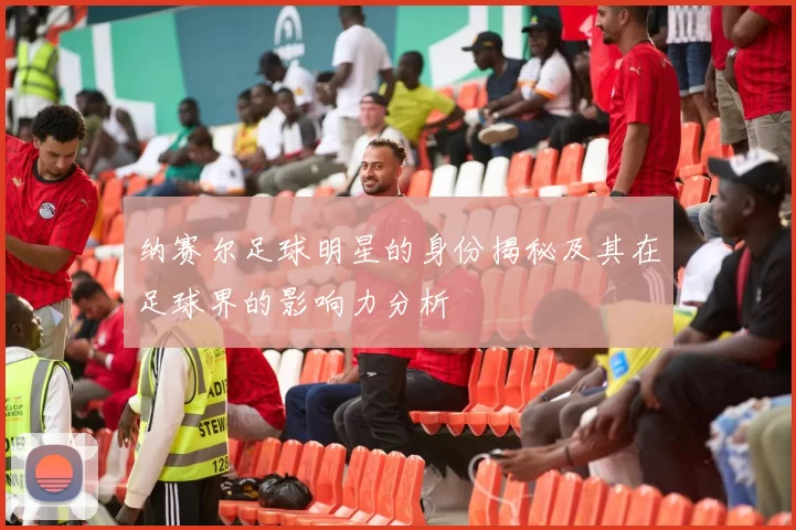 纳赛尔足球明星的身份揭秘及其在足球界的影响力分析