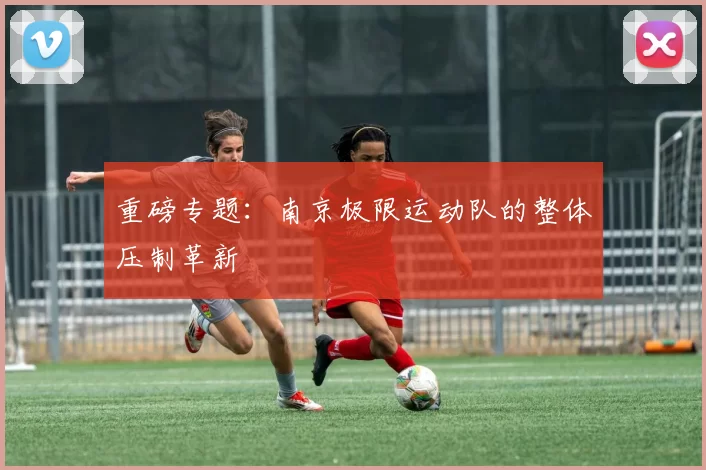 重磅专题：南京极限运动队的整体压制革新