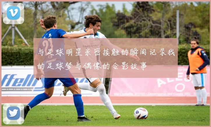 与足球明星亲密接触的瞬间记录我的足球梦与偶像的合影故事