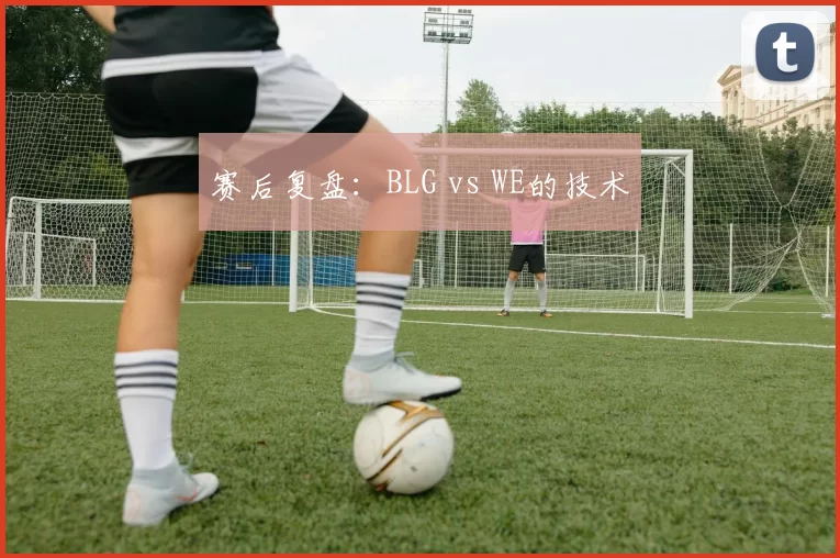赛后复盘：BLG vs WE的技术