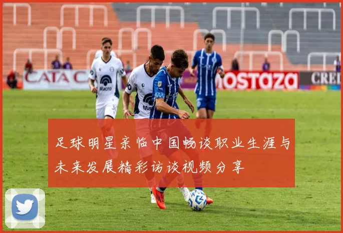 足球明星亲临中国畅谈职业生涯与未来发展精彩访谈视频分享