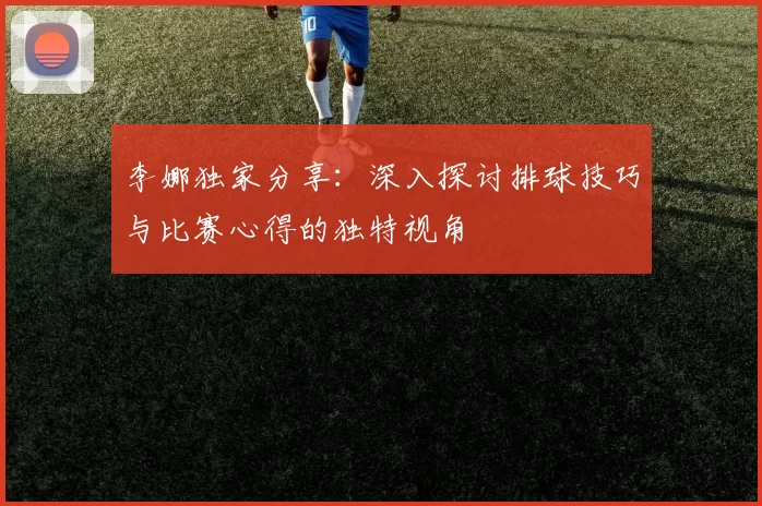 李娜独家分享：深入探讨排球技巧与比赛心得的独特视角