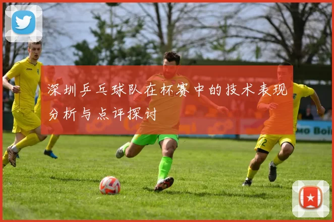 深圳乒乓球队在杯赛中的技术表现分析与点评探讨