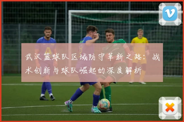 武汉篮球队区域防守革新之路：战术创新与球队崛起的深度解析